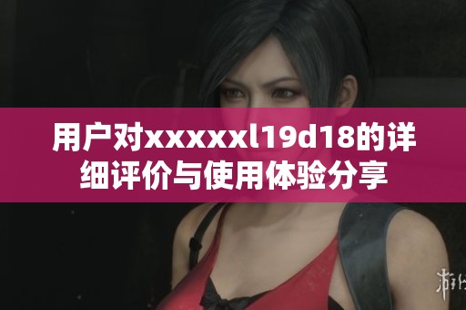 用户对xxxxxl19d18的详细评价与使用体验分享