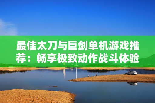 最佳太刀与巨剑单机游戏推荐：畅享极致动作战斗体验的手机游戏合集
