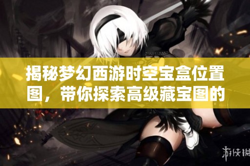 揭秘梦幻西游时空宝盒位置图，带你探索高级藏宝图的隐藏秘密与全新玩法