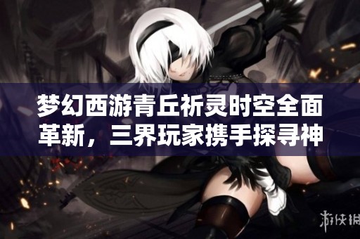 梦幻西游青丘祈灵时空全面革新，三界玩家携手探寻神秘冒险旅程