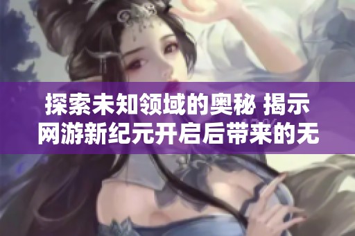 探索未知领域的奥秘 揭示网游新纪元开启后带来的无尽魅力与乐趣