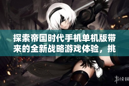 探索帝国时代手机单机版带来的全新战略游戏体验，挑战你的智慧与策略能力