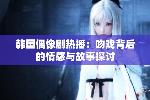韩国偶像剧热播：吻戏背后的情感与故事探讨