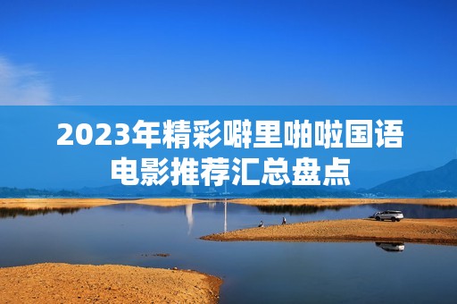 2023年精彩噼里啪啦国语电影推荐汇总盘点