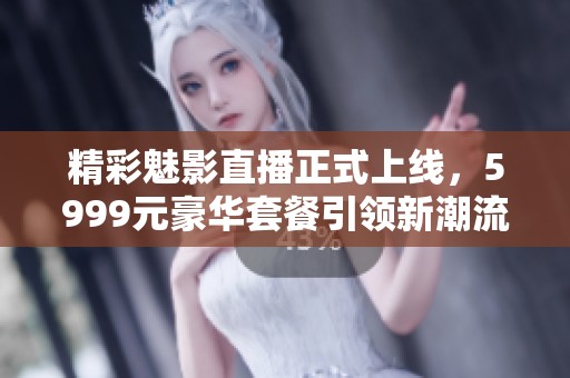 精彩魅影直播正式上线，5999元豪华套餐引领新潮流