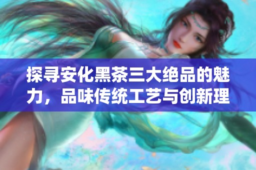 探寻安化黑茶三大绝品的魅力，品味传统工艺与创新理念的完美融合