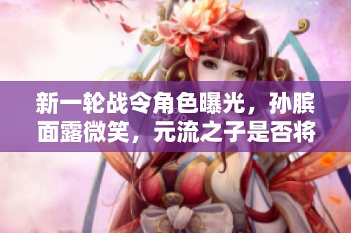 新一轮战令角色曝光，孙膑面露微笑，元流之子是否将迎来重生时刻