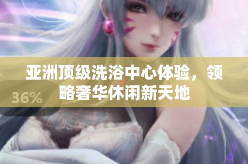 亚洲顶级洗浴中心体验，领略奢华休闲新天地