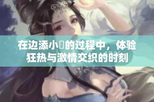在边添小泬的过程中，体验狂热与激情交织的时刻