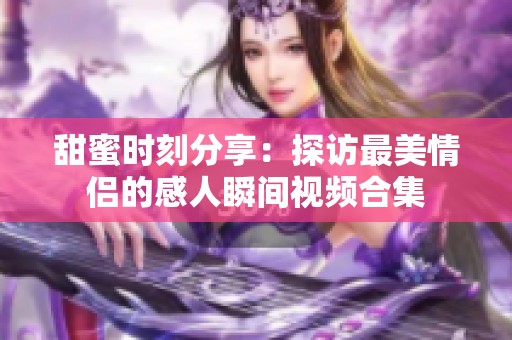 甜蜜时刻分享：探访最美情侣的感人瞬间视频合集