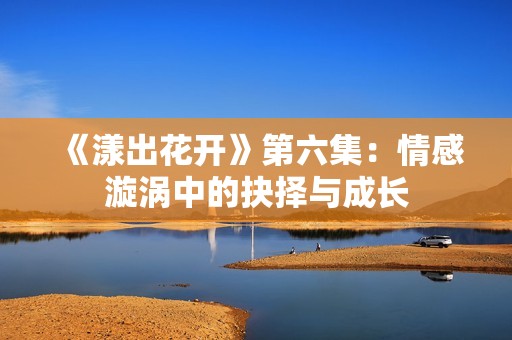 《漾出花开》第六集：情感漩涡中的抉择与成长