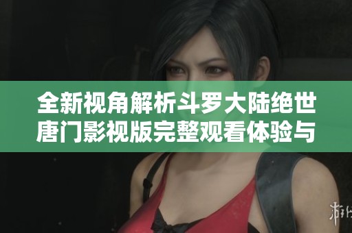 全新视角解析斗罗大陆绝世唐门影视版完整观看体验与精彩看点