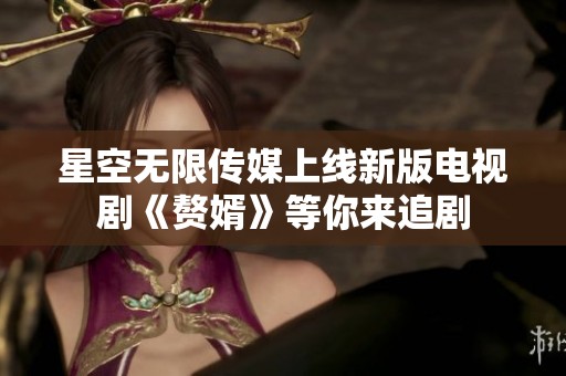 星空无限传媒上线新版电视剧《赘婿》等你来追剧