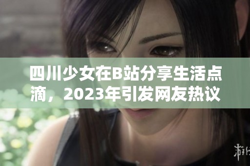 四川少女在B站分享生活点滴，2023年引发网友热议