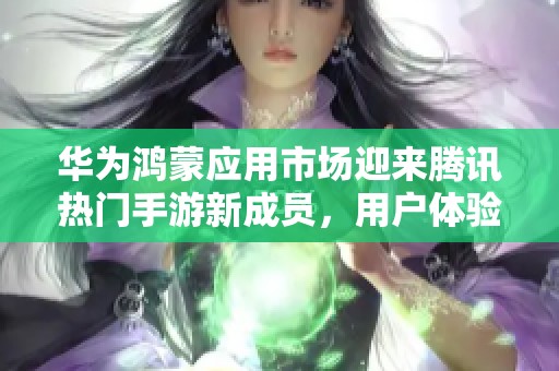 华为鸿蒙应用市场迎来腾讯热门手游新成员，用户体验再上新台阶