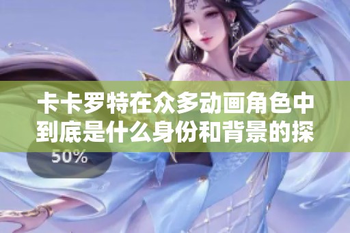 卡卡罗特在众多动画角色中到底是什么身份和背景的探讨