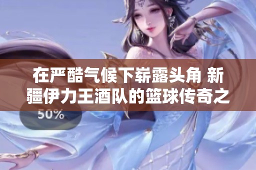 在严酷气候下崭露头角 新疆伊力王酒队的篮球传奇之路与挑战历程
