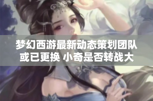 梦幻西游最新动态策划团队或已更换 小奇是否转战大话西游引发热议