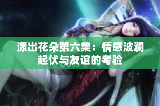 漾出花朵第六集：情感波澜起伏与友谊的考验