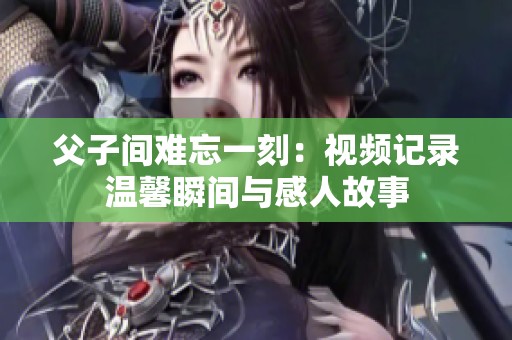 父子间难忘一刻：视频记录温馨瞬间与感人故事