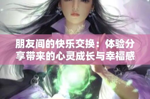 朋友间的快乐交换：体验分享带来的心灵成长与幸福感