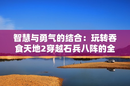 智慧与勇气的结合：玩转吞食天地2穿越石兵八阵的全攻略与伏羲养生技巧揭秘