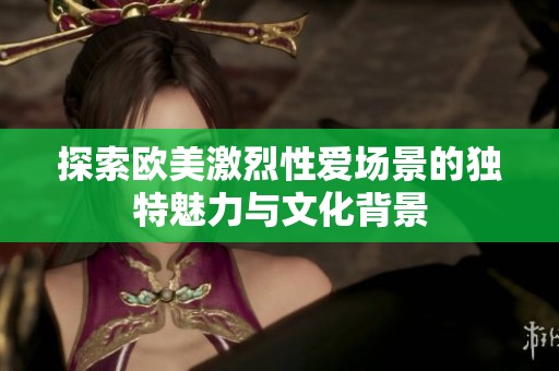 探索欧美激烈性爱场景的独特魅力与文化背景