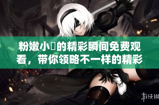粉嫩小泬的精彩瞬间免费观看，带你领略不一样的精彩世界