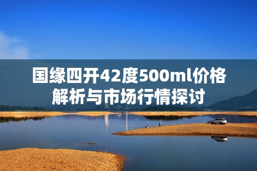 国缘四开42度500ml价格解析与市场行情探讨