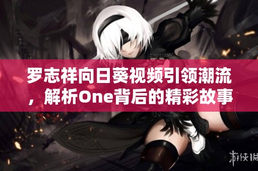 罗志祥向日葵视频引领潮流，解析One背后的精彩故事与魅力