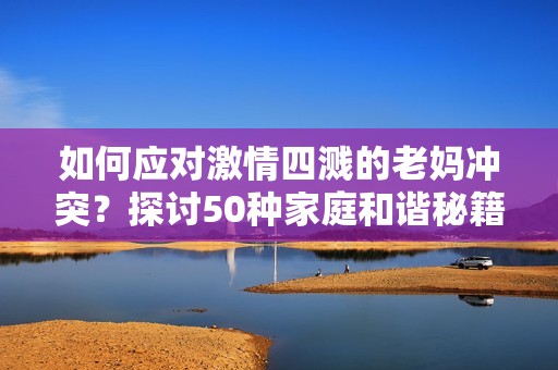 如何应对激情四溅的老妈冲突？探讨50种家庭和谐秘籍