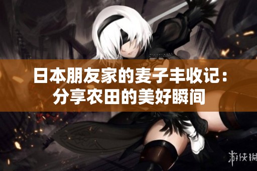 日本朋友家的麦子丰收记：分享农田的美好瞬间