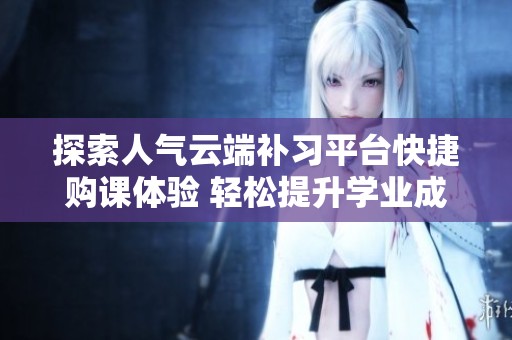 探索人气云端补习平台快捷购课体验 轻松提升学业成绩与技能