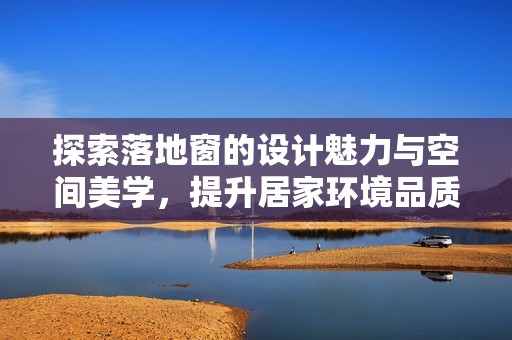 探索落地窗的设计魅力与空间美学，提升居家环境品质