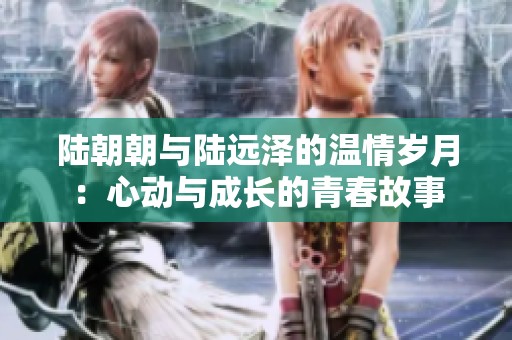 陆朝朝与陆远泽的温情岁月：心动与成长的青春故事