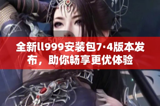 全新ll999安装包7·4版本发布，助你畅享更优体验