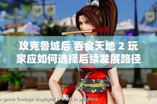 攻克鲁城后 吞食天地 2 玩家应如何选择后续发展路径详解