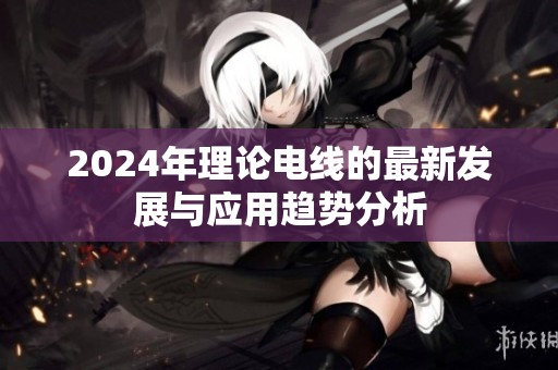 2024年理论电线的最新发展与应用趋势分析