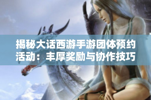 揭秘大话西游手游团体预约活动：丰厚奖励与协作技巧全解析