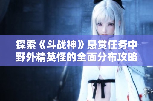 探索《斗战神》悬赏任务中野外精英怪的全面分布攻略与实用指南