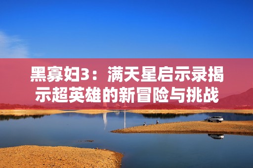 黑寡妇3：满天星启示录揭示超英雄的新冒险与挑战