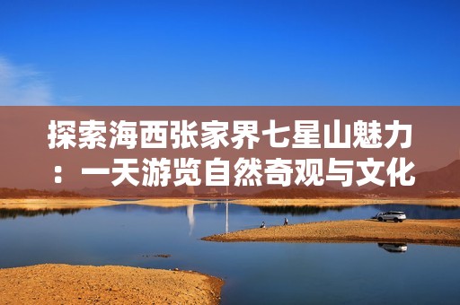 探索海西张家界七星山魅力：一天游览自然奇观与文化沉淀的完美之旅