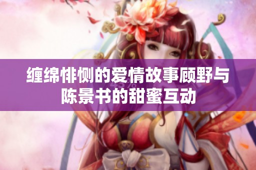 缠绵悱恻的爱情故事顾野与陈景书的甜蜜互动