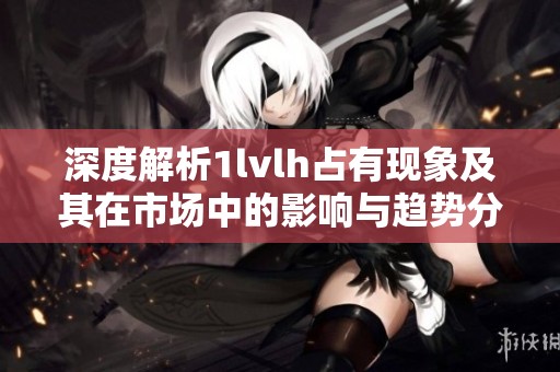 深度解析1lvlh占有现象及其在市场中的影响与趋势分析