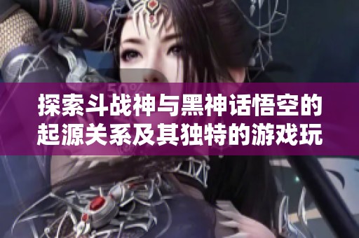 探索斗战神与黑神话悟空的起源关系及其独特的游戏玩法差异分析