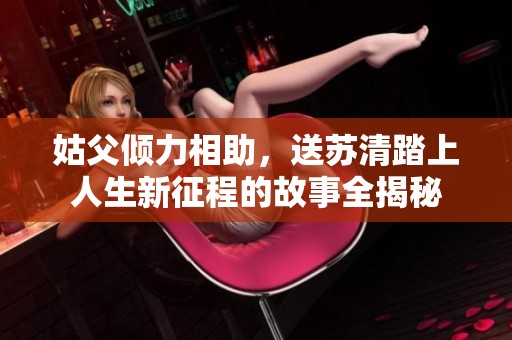 姑父倾力相助，送苏清踏上人生新征程的故事全揭秘