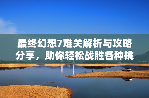 最终幻想7难关解析与攻略分享，助你轻松战胜各种挑战尽享游戏乐趣