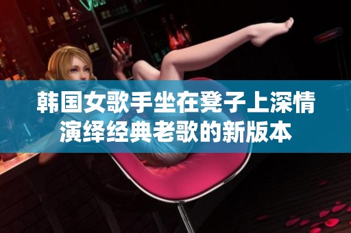 韩国女歌手坐在凳子上深情演绎经典老歌的新版本