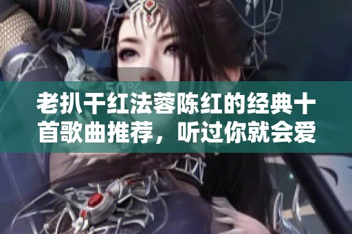 老扒干红法蓉陈红的经典十首歌曲推荐，听过你就会爱上