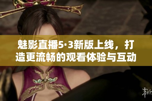 魅影直播5·3新版上线，打造更流畅的观看体验与互动功能